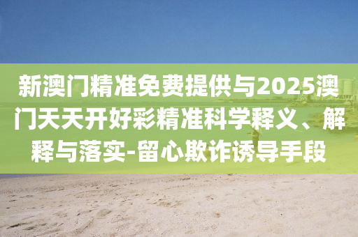 新澳門精準(zhǔn)免費(fèi)提供與2025澳門天天開好彩精準(zhǔn)科學(xué)釋義、解釋與落實(shí)-留心欺詐誘導(dǎo)手段