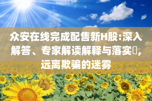 眾安在線完成配售新H股:深入解答、專家解讀解釋與落實?,遠離欺騙的迷霧