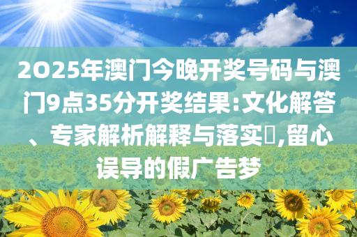 2O25年澳門今晚開獎號碼與澳門9點35分開獎結(jié)果:文化解答、專家解析解釋與落實?,留心誤導的假廣告夢