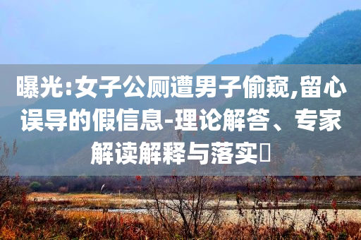 曝光:女子公廁遭男子偷窺,留心誤導(dǎo)的假信息-理論解答、專家解讀解釋與落實(shí)?