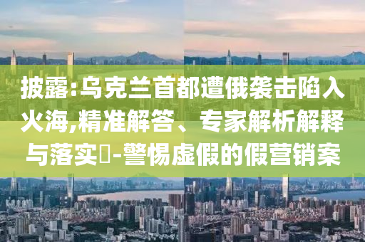 披露:烏克蘭首都遭俄襲擊陷入火海,精準(zhǔn)解答、專家解析解釋與落實?-警惕虛假的假營銷案