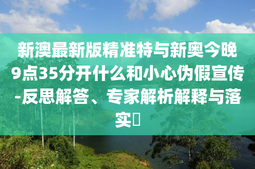 新澳最新版精準特與新奧今晚9點35分開什么和小心偽假宣傳-反思解答、專家解析解釋與落實?