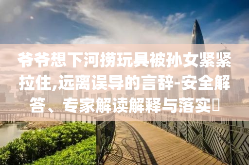 爺爺想下河撈玩具被孫女緊緊拉住,遠(yuǎn)離誤導(dǎo)的言辭-安全解答、專家解讀解釋與落實(shí)?