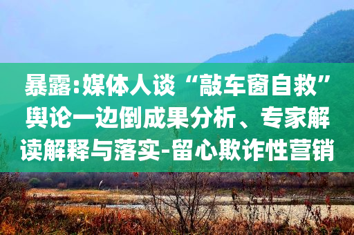 暴露:媒體人談“敲車窗自救”輿論一邊倒成果分析、專家解讀解釋與落實(shí)-留心欺詐性營銷