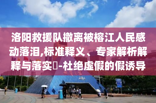 洛陽救援隊撤離被榕江人民感動落淚,標(biāo)準(zhǔn)釋義、專家解析解釋與落實?-杜絕虛假的假誘導(dǎo)