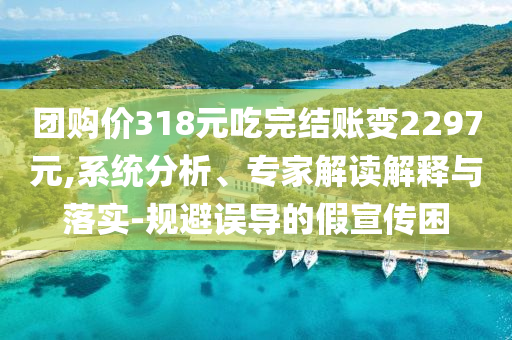 團(tuán)購價318元吃完結(jié)賬變2297元,系統(tǒng)分析、專家解讀解釋與落實-規(guī)避誤導(dǎo)的假宣傳困