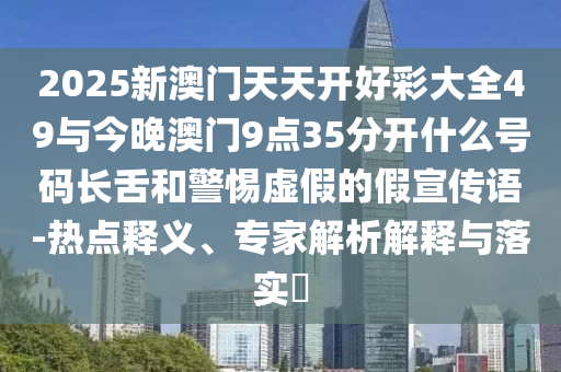 2025新澳門天天開好彩大全49與今晚澳門9點35分開什么號碼長舌和警惕虛假的假宣傳語-熱點釋義、專家解析解釋與落實?