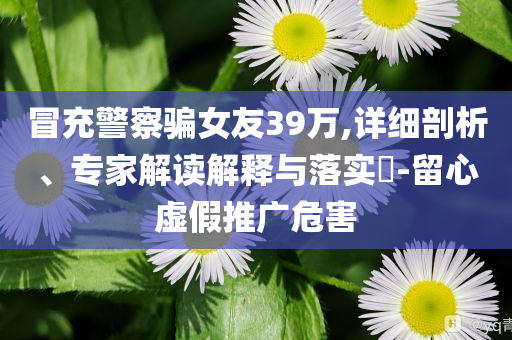 冒充警察騙女友39萬,詳細剖析、專家解讀解釋與落實?-留心虛假推廣危害