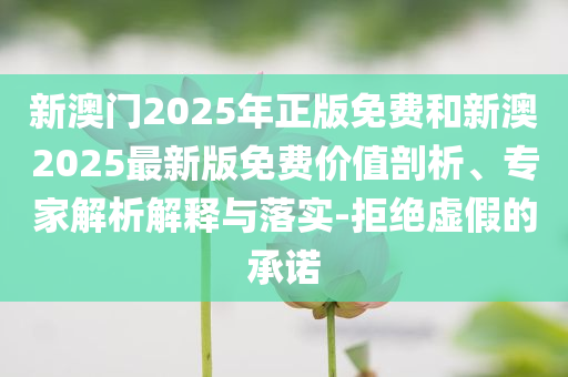 新澳門2025年正版免費(fèi)和新澳2025最新版免費(fèi)價(jià)值剖析、專家解析解釋與落實(shí)-拒絕虛假的承諾