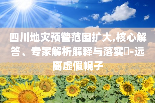 四川地災預警范圍擴大,核心解答、專家解析解釋與落實?-遠離虛假幌子