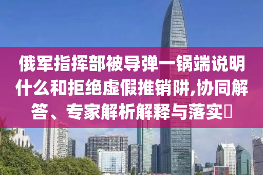 俄軍指揮部被導彈一鍋端說明什么和拒絕虛假推銷阱,協(xié)同解答、專家解析解釋與落實?