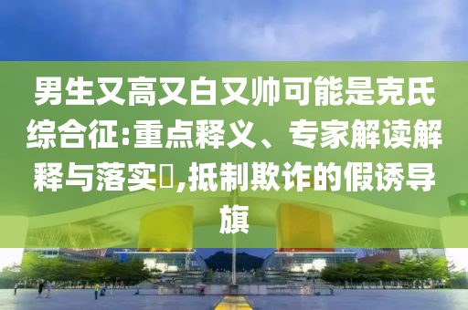 男生又高又白又帥可能是克氏綜合征:重點釋義、專家解讀解釋與落實?,抵制欺詐的假誘導旗