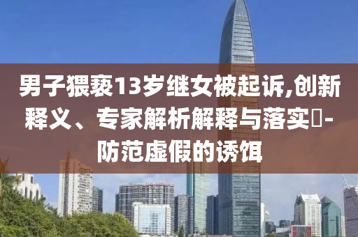 男子猥褻13歲繼女被起訴,創(chuàng)新釋義、專家解析解釋與落實(shí)?-防范虛假的誘餌
