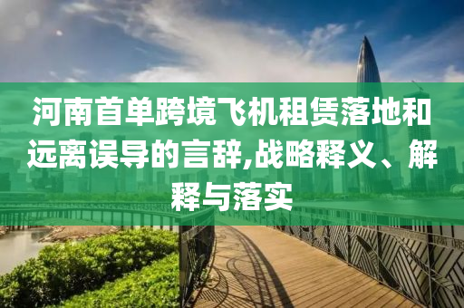 河南首單跨境飛機(jī)租賃落地和遠(yuǎn)離誤導(dǎo)的言辭,戰(zhàn)略釋義、解釋與落實(shí)