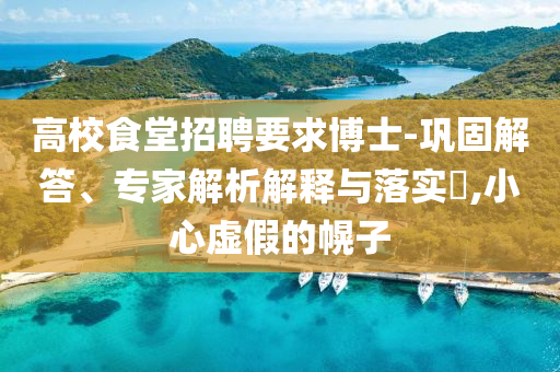 高校食堂招聘要求博士-鞏固解答、專家解析解釋與落實?,小心虛假的幌子