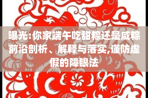 曝光:你家端午吃甜粽還是咸粽前沿剖析、解釋與落實,謹防虛假的障眼法