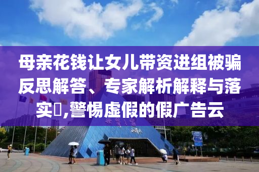 母親花錢(qián)讓女兒帶資進(jìn)組被騙反思解答、專家解析解釋與落實(shí)?,警惕虛假的假?gòu)V告云