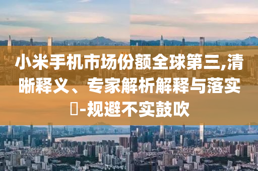 小米手機市場份額全球第三,清晰釋義、專家解析解釋與落實?-規(guī)避不實鼓吹