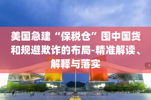 美國急建“保稅倉”囤中國貨和規(guī)避欺詐的布局-精準解讀、解釋與落實