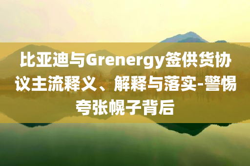 比亞迪與Grenergy簽供貨協(xié)議主流釋義、解釋與落實(shí)-警惕夸張幌子背后