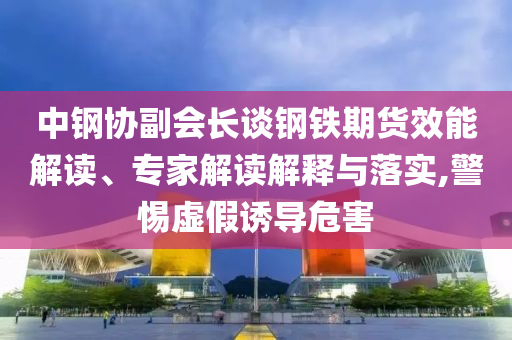 中鋼協(xié)副會長談鋼鐵期貨效能解讀、專家解讀解釋與落實(shí),警惕虛假誘導(dǎo)危害