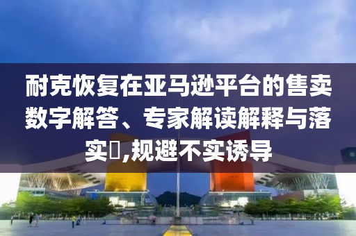 耐克恢復(fù)在亞馬遜平臺(tái)的售賣數(shù)字解答、專家解讀解釋與落實(shí)?,規(guī)避不實(shí)誘導(dǎo)