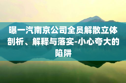 曝一汽南京公司全員解散立體剖析、解釋與落實(shí)-小心夸大的陷阱