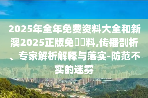 2025年全年免費(fèi)資料大全和新澳2025正版免費(fèi)資料,傳播剖析、專家解析解釋與落實(shí)-防范不實(shí)的迷霧