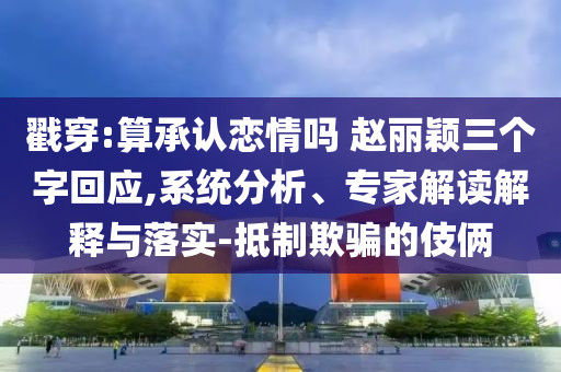 戳穿:算承認(rèn)戀情嗎 趙麗穎三個字回應(yīng),系統(tǒng)分析、專家解讀解釋與落實(shí)-抵制欺騙的伎倆