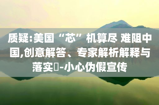質(zhì)疑:美國“芯”機(jī)算盡 難阻中國,創(chuàng)意解答、專家解析解釋與落實(shí)?-小心偽假宣傳