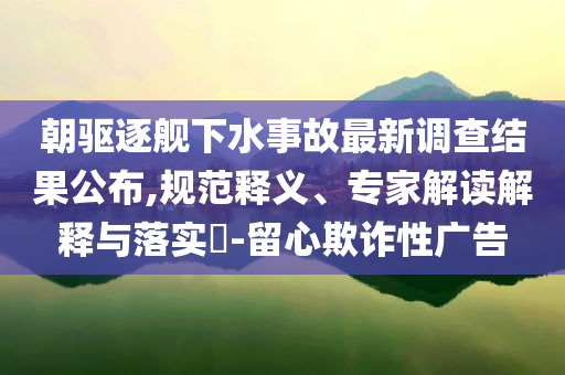 朝驅(qū)逐艦下水事故最新調(diào)查結(jié)果公布,規(guī)范釋義、專家解讀解釋與落實(shí)?-留心欺詐性廣告