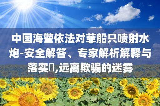 中國海警依法對菲船只噴射水炮-安全解答、專家解析解釋與落實(shí)?,遠(yuǎn)離欺騙的迷霧