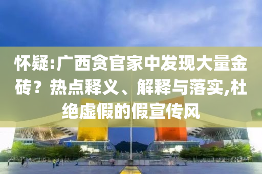 懷疑:廣西貪官家中發(fā)現(xiàn)大量金磚？熱點釋義、解釋與落實,杜絕虛假的假宣傳風