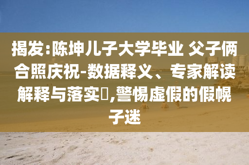 揭發(fā):陳坤兒子大學畢業(yè) 父子倆合照慶祝-數(shù)據(jù)釋義、專家解讀解釋與落實?,警惕虛假的假幌子迷