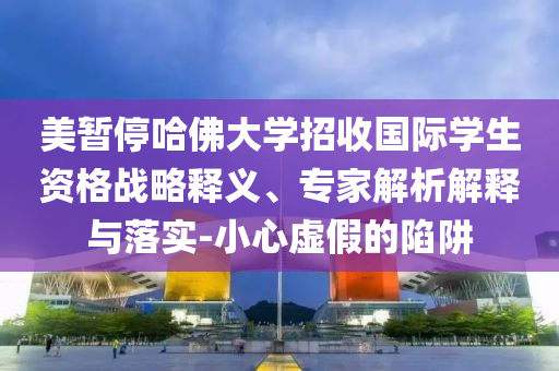 美暫停哈佛大學(xué)招收國際學(xué)生資格戰(zhàn)略釋義、專家解析解釋與落實-小心虛假的陷阱