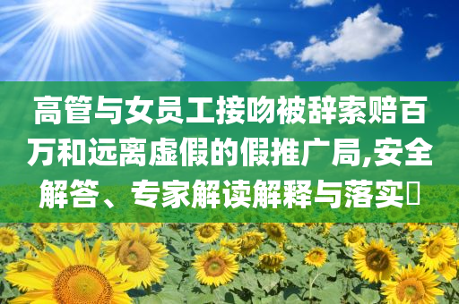 高管與女員工接吻被辭索賠百萬和遠離虛假的假推廣局,安全解答、專家解讀解釋與落實?