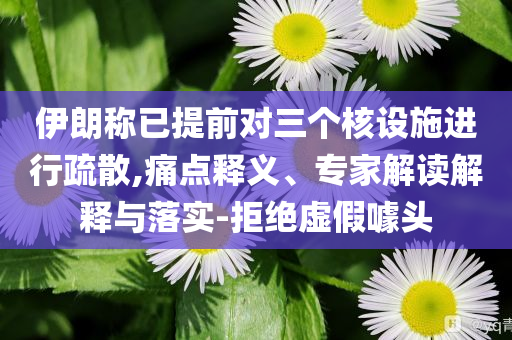 伊朗稱已提前對三個核設施進行疏散,痛點釋義、專家解讀解釋與落實-拒絕虛假噱頭