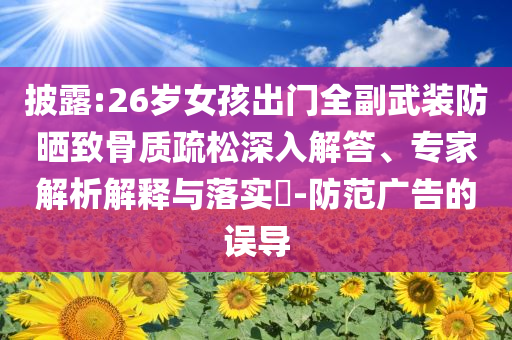 披露:26歲女孩出門全副武裝防曬致骨質(zhì)疏松深入解答、專家解析解釋與落實(shí)?-防范廣告的誤導(dǎo)
