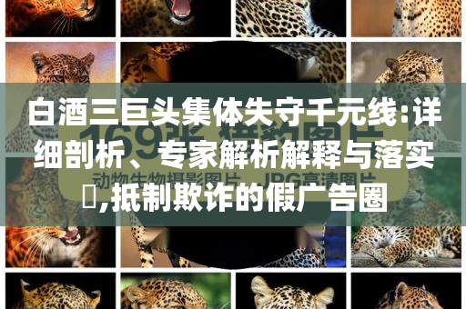 白酒三巨頭集體失守千元線:詳細(xì)剖析、專(zhuān)家解析解釋與落實(shí)?,抵制欺詐的假?gòu)V告圈