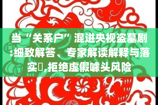 當(dāng)“關(guān)系戶”混進央視盜墓劇:細(xì)致解答、專家解讀解釋與落實?,拒絕虛假噱頭風(fēng)險