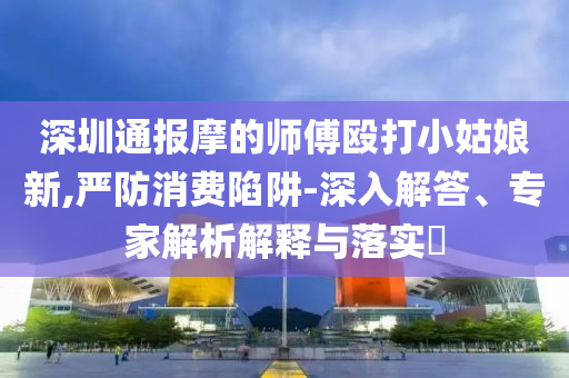 深圳通報摩的師傅毆打小姑娘新,嚴(yán)防消費陷阱-深入解答、專家解析解釋與落實?