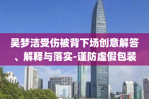 吳夢潔受傷被背下場創(chuàng)意解答、解釋與落實(shí)-謹(jǐn)防虛假包裝