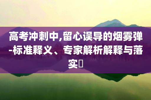 高考沖刺中,留心誤導(dǎo)的煙霧彈-標(biāo)準(zhǔn)釋義、專家解析解釋與落實?