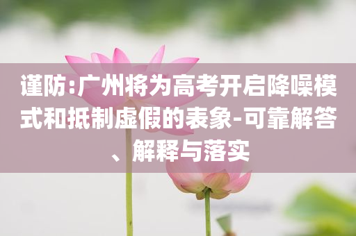 謹(jǐn)防:廣州將為高考開啟降噪模式和抵制虛假的表象-可靠解答、解釋與落實