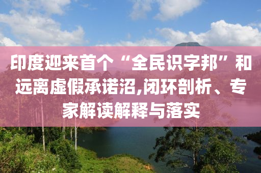 印度迎來(lái)首個(gè)“全民識(shí)字邦”和遠(yuǎn)離虛假承諾沼,閉環(huán)剖析、專(zhuān)家解讀解釋與落實(shí)