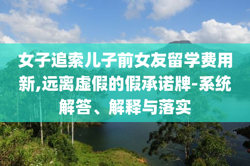女子追索兒子前女友留學(xué)費用新,遠離虛假的假承諾牌-系統(tǒng)解答、解釋與落實