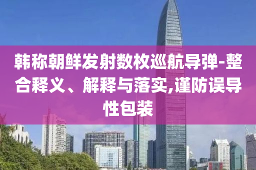 韓稱朝鮮發(fā)射數(shù)枚巡航導彈-整合釋義、解釋與落實,謹防誤導性包裝