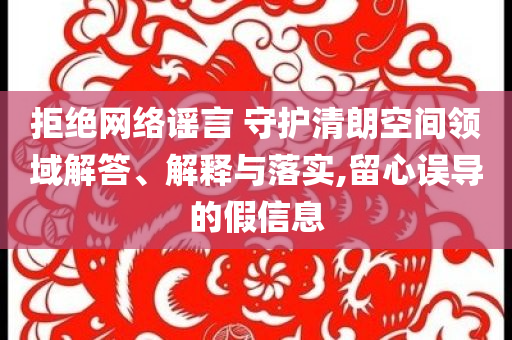 拒絕網(wǎng)絡(luò)謠言 守護(hù)清朗空間領(lǐng)域解答、解釋與落實,留心誤導(dǎo)的假信息