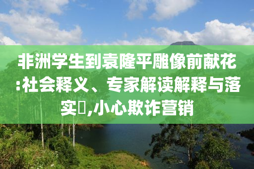 非洲學(xué)生到袁隆平雕像前獻(xiàn)花:社會(huì)釋義、專家解讀解釋與落實(shí)?,小心欺詐營(yíng)銷