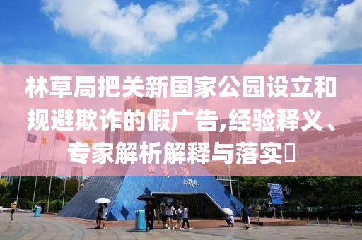 林草局把關(guān)新國家公園設(shè)立和規(guī)避欺詐的假廣告,經(jīng)驗釋義、專家解析解釋與落實?